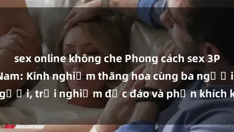 sex online không che Phong cách sex 3P độc đáo tại Việt Nam: Kinh nghiệm thăng hoa cùng ba người, trải nghiệm độc đáo và phấn khích không thể bỏ lỡ!