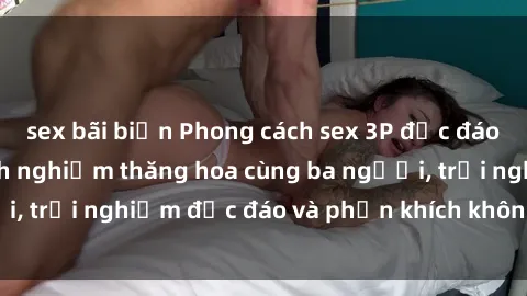 sex bãi biển Phong cách sex 3P độc đáo tại Việt Nam: Kinh nghiệm thăng hoa cùng ba người, trải nghiệm độc đáo và phấn khích không thể bỏ lỡ!