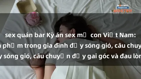 sex quán bar Kỳ án sex mẹ con Việt Nam: Sự sở hữu và xâm phạm trong gia đình đầy sóng gió, câu chuyện đầy gai góc và đau lòng.