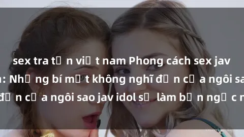 sex tra tấn việt nam Phong cách sex jav idol siêu hấp dẫn: Những bí mật không nghĩ đến của ngôi sao jav idol sẽ làm bạn ngạc nhiên!