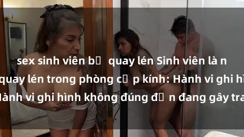 sex sinh viên bị quay lén Sinh viên là nạn nhân của video quay lén trong phòng cấp kính: Hành vi ghi hình không đúng đắn đang gây tranh cãi lớn