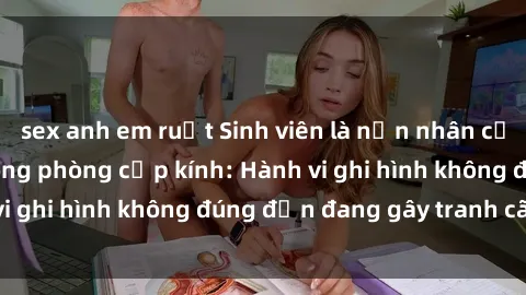 sex anh em ruột Sinh viên là nạn nhân của video quay lén trong phòng cấp kính: Hành vi ghi hình không đúng đắn đang gây tranh cãi lớn