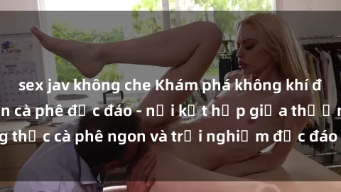 sex jav không che Khám phá không khí độc đáo tại sex quán cà phê độc đáo - nơi kết hợp giữa thưởng thức cà phê ngon và trải nghiệm độc đáo của không gian sex shop.