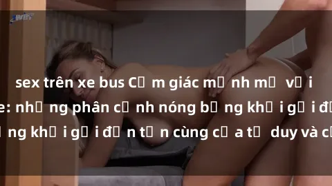 sex trên xe bus Cảm giác mạnh mẽ với sex BDSM không che: những phân cảnh nóng bỏng khơi gợi đến tận cùng của tư duy và cơ thể.