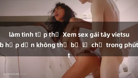 làm tình tập thể Xem sex gái tây vietsub hấp dẫn không thể bỏ lỡ chỉ trong phút