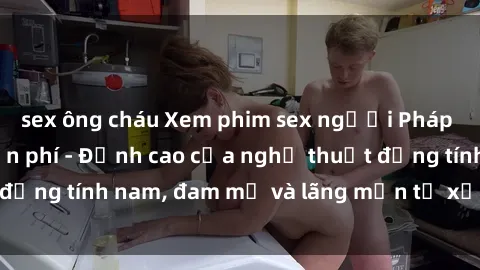 sex ông cháu Xem phim sex người Pháp vietsub online miễn phí - Đỉnh cao của nghệ thuật đồng tính nam, đam mỹ và lãng mạn từ xứ sở hoa hồng!