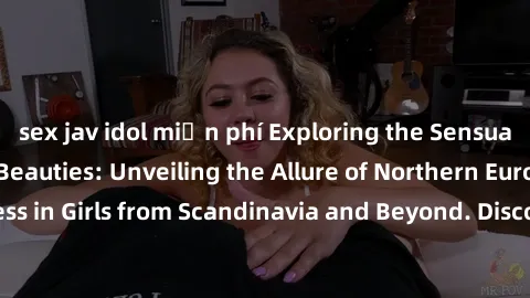 sex jav idol miễn phí Exploring the Sensual Charms of Nordic Beauties: Unveiling the Allure of Northern European Sexiness in Girls from Scandinavia and Beyond. Discover the Seductive Secrets of Northe