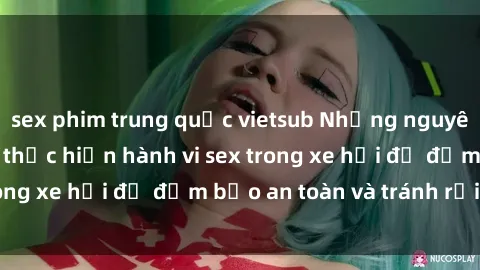 sex phim trung quốc vietsub Những nguyên tắc cần nhớ khi thực hiện hành vi sex trong xe hơi để đảm bảo an toàn và tránh rủi ro.