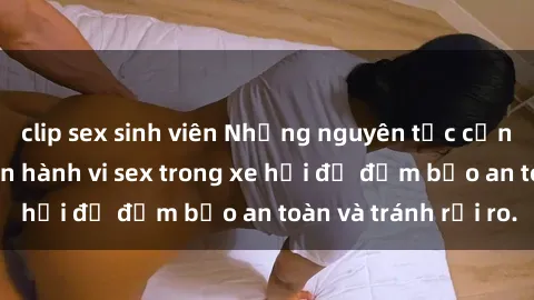 clip sex sinh viên Những nguyên tắc cần nhớ khi thực hiện hành vi sex trong xe hơi để đảm bảo an toàn và tránh rủi ro.