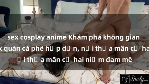 sex cosplay anime Khám phá không gian độc đáo tại sex quán cà phê hấp dẫn, nơi thỏa mãn cả hai niềm đam mê