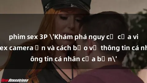 phim sex 3P 'Khám phá nguy cơ của việc sử dụng sex camera ẩn và cách bảo vệ thông tin cá nhân của bạn'