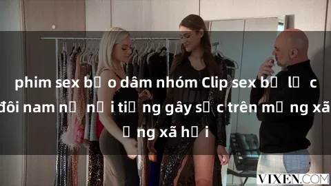 phim sex bạo dâm nhóm Clip sex bị lộ của đôi nam nữ nổi tiếng gây sốc trên mạng xã hội