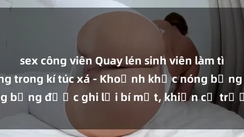 sex công viên Quay lén sinh viên làm tình ngay trên giường trong kí túc xá - Khoảnh khắc nóng bỏng được ghi lại bí mật, khiến cả trường học xôn xao.