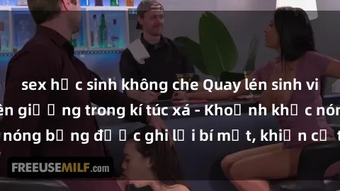 sex học sinh không che Quay lén sinh viên làm tình ngay trên giường trong kí túc xá - Khoảnh khắc nóng bỏng được ghi lại bí mật, khiến cả trường học xôn xao.
