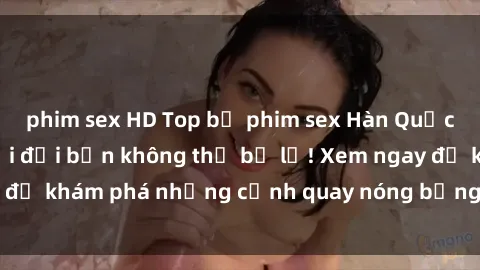 phim sex HD Top bộ phim sex Hàn Quốc hot nhất mọi thời đại bạn không thể bỏ lỡ! Xem ngay để khám phá những cảnh quay nóng bỏng, đầy nghẹt thở!