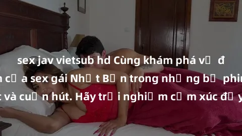 sex jav vietsub hd Cùng khám phá vẻ đẹp và sức gợi cảm của sex gái Nhật Bản trong những bộ phim đầy nghệ thuật và cuốn hút. Hãy trải nghiệm cảm xúc đầy mới mẻ và sống động từ những cảnh quay tinh tế v
