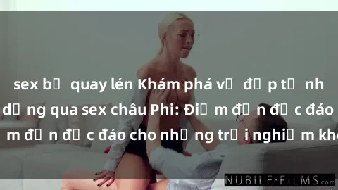 sex bị quay lén Khám phá vẻ đẹp tự nhiên và văn hóa đa dạng qua sex châu Phi: Điểm đến độc đáo cho những trải nghiệm khó quên
