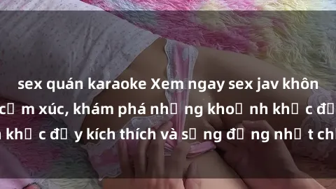 sex quán karaoke Xem ngay sex jav không che để thỏa mãn cảm xúc, khám phá những khoảnh khắc đầy kích thích và sống động nhất chỉ trong click!