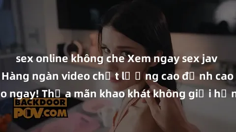 sex online không che Xem ngay sex jav full HD miễn phí - Hàng ngàn video chất lượng cao đỉnh cao chỉ cần click vào ngay! Thỏa mãn khao khát không giới hạn, đón chờ những trải nghiệm mới lạ!