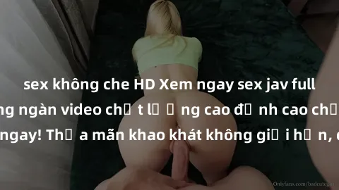 sex không che HD Xem ngay sex jav full HD miễn phí - Hàng ngàn video chất lượng cao đỉnh cao chỉ cần click vào ngay! Thỏa mãn khao khát không giới hạn, đón chờ những trải nghiệm mới lạ!