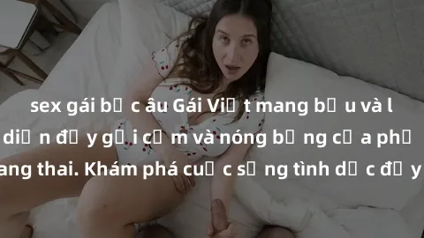 sex gái bắc âu Gái Việt mang bầu và làm tình: Màn trình diễn đầy gợi cảm và nóng bỏng của phụ nữ mang thai. Khám phá cuộc sống tình dục đầy hấp dẫn và mới lạ của họ!