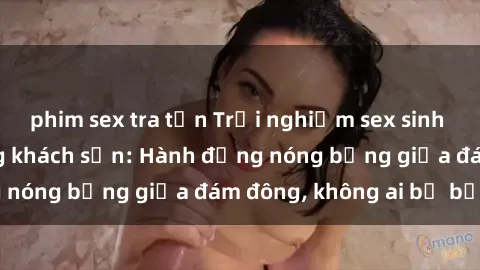 phim sex tra tấn Trải nghiệm sex sinh viên sôi động trong khách sạn: Hành động nóng bỏng giữa đám đông, không ai bị bỏ lỡ