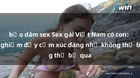 bạo dâm sex Sex gái Việt Nam có con: Trải nghiệm đầy cảm xúc đáng nhớ không thể bỏ qua