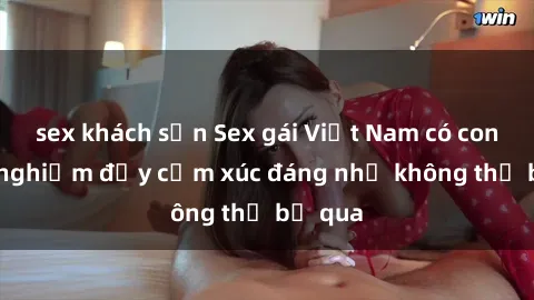 sex khách sạn Sex gái Việt Nam có con: Trải nghiệm đầy cảm xúc đáng nhớ không thể bỏ qua