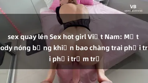 sex quay lén Sex hot girl Việt Nam: Mặt xinh, body nóng bỏng khiến bao chàng trai phải trầm trồ