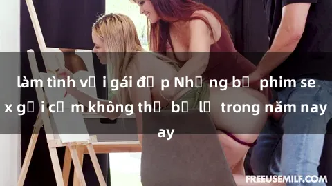 làm tình với gái đẹp Những bộ phim sex gợi cảm không thể bỏ lỡ trong năm nay