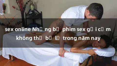 sex online Những bộ phim sex gợi cảm không thể bỏ lỡ trong năm nay