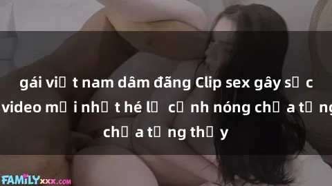 gái việt nam dâm đãng Clip sex gây sốc: Loạt video mới nhất hé lộ cảnh nóng chưa từng thấy