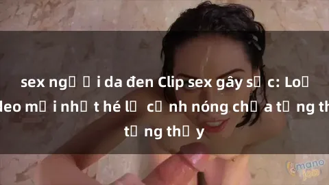 sex người da đen Clip sex gây sốc: Loạt video mới nhất hé lộ cảnh nóng chưa từng thấy