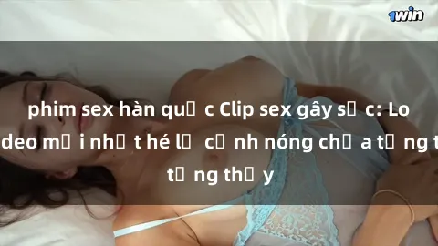 phim sex hàn quốc Clip sex gây sốc: Loạt video mới nhất hé lộ cảnh nóng chưa từng thấy