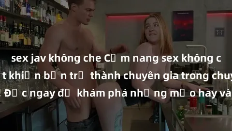 sex jav không che Cẩm nang sex không che: Những bí quyết khiến bạn trở thành chuyên gia trong chuyện ấy! Đọc ngay để khám phá những mẹo hay và bí quyết tình dục không che.