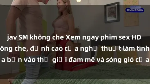 jav SM không che Xem ngay phim sex HD chất lượng cao không che, đỉnh cao của nghệ thuật làm tình, đưa bạn vào thế giới đam mê và sóng gió của tình yêu không giới hạn.