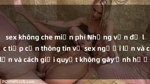 sex không che miễn phí Những vấn đề liên quan đến việc tiếp cận thông tin về sex người lớn và cách giải quyết không gây ảnh hưởng đến trẻ em