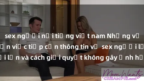sex người nổi tiếng việt nam Những vấn đề liên quan đến việc tiếp cận thông tin về sex người lớn và cách giải quyết không gây ảnh hưởng đến trẻ em