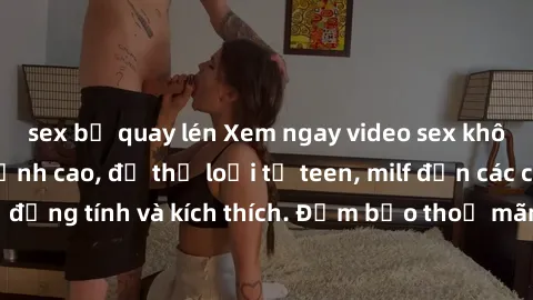 sex bị quay lén Xem ngay video sex không che miễn phí đỉnh cao, đủ thể loại từ teen, milf đến các cảnh quan hệ đồng tính và kích thích. Đảm bảo thoả mãn mọi khả năng kích thích của bạn!