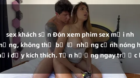 sex khách sạn Đón xem phim sex mới nhất đang hot trên mạng, không thể bỏ lỡ những cảnh nóng hổi đầy kích thích. Tận hưởng ngay trước khi bị xoá chóng mặt!