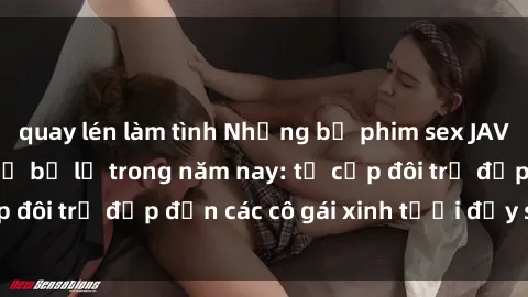 quay lén làm tình Những bộ phim sex JAV hot nhất không thể bỏ lỡ trong năm nay: từ cặp đôi trẻ đẹp đến các cô gái xinh tươi đầy sức hút.
