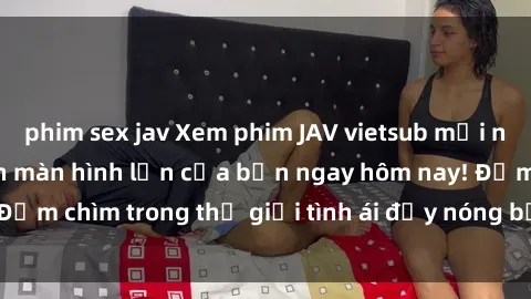 phim sex jav Xem phim JAV vietsub mới nhất và hấp dẫn trên màn hình lớn của bạn ngay hôm nay! Đắm chìm trong thế giới tình ái đầy nóng bỏng và kích thích.