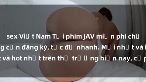 sex Việt Nam Tải phim JAV miễn phí chất lượng cao, không cần đăng ký, tốc độ nhanh. Mới nhất và hot nhất trên thị trường hiện nay, cập nhật hàng ngày.