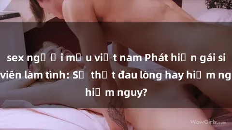 sex người mẫu việt nam Phát hiện gái sinh viên làm tình: Sự thật đau lòng hay hiểm nguy?