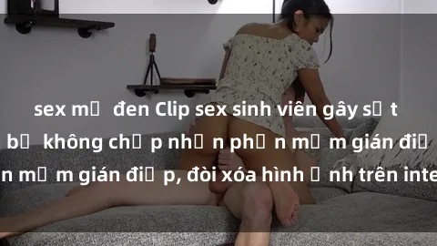 sex mỹ đen Clip sex sinh viên gây sốt mạng xã hội: Tuyên bố không chấp nhận phần mềm gián điệp, đòi xóa hình ảnh trên internet