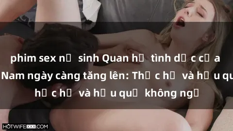 phim sex nữ sinh Quan hệ tình dục của nữ sinh Việt Nam ngày càng tăng lên: Thực hư và hậu quả không ngờ