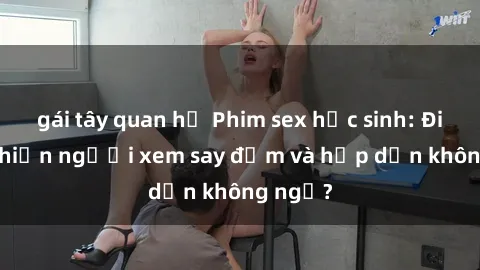 gái tây quan hệ Phim sex học sinh: Điều gì khiến người xem say đắm và hấp dẫn không ngờ?