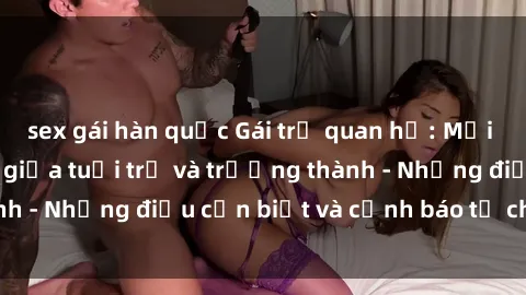 sex gái hàn quốc Gái trẻ quan hệ: Mối quan hệ khác biệt giữa tuổi trẻ và trưởng thành - Những điều cần biết và cảnh báo từ chuyên gia