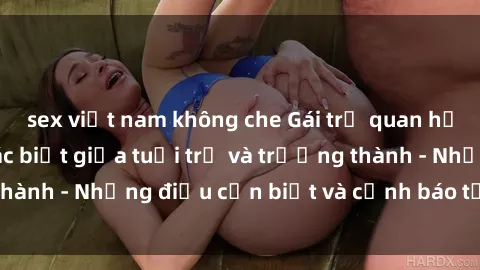 sex việt nam không che Gái trẻ quan hệ: Mối quan hệ khác biệt giữa tuổi trẻ và trưởng thành - Những điều cần biết và cảnh báo từ chuyên gia