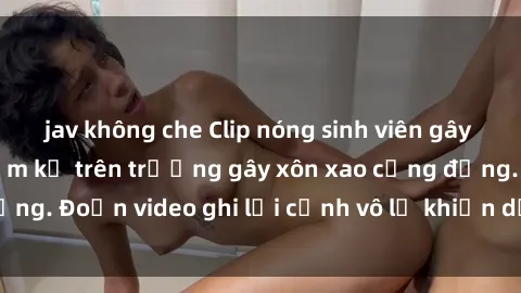 jav không che Clip nóng sinh viên gây sốc: Hành động cấm kỵ trên trường gây xôn xao cộng đồng. Đoạn video ghi lại cảnh vô lễ khiến dư luận bức xúc.